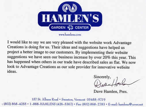 "I would like to say we are very pleased with the website work Advantage Creations is doing for us. Their ideas and suggestions have helped us project a better image to our customers. By implementing their website suggestions we have seen our business increase by over 20% this year. This has happened when others in our trade have described sales as flat. We now look to Advantage Creations as our sole provider for innovative website ideas." David Hamlen, founder of Hamlen's Garden Center 